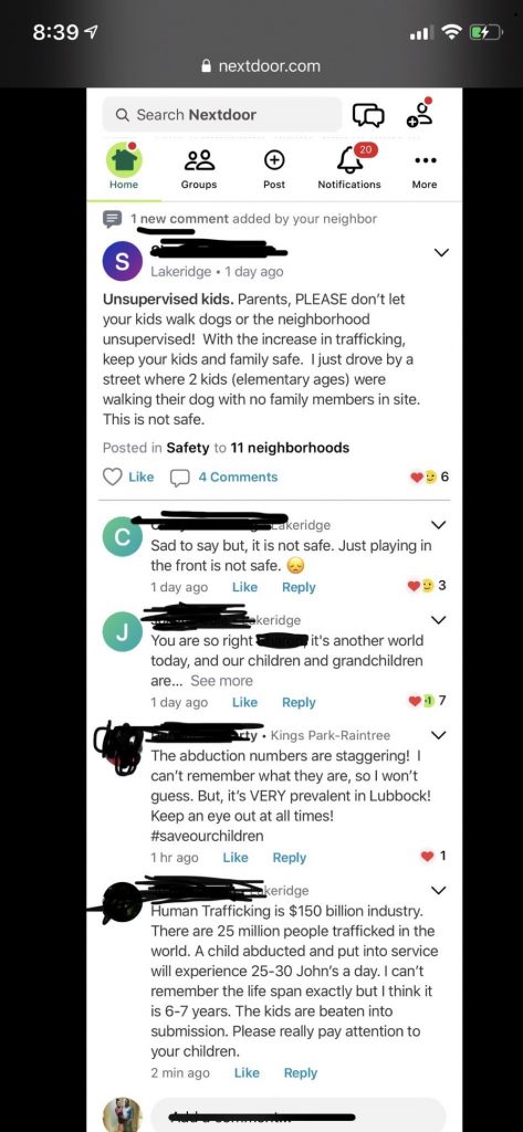 Text of Screenshot - 8:39 1
• nextdoor.com
Lakeridge • 1 day ago
Unsupervised kids. Parents, PLEASE don't let your kids walk dogs or the neighborhood unsupervised! With the increase in trafficking, keep your kids and family safe. I just drove by a street where 2 kids (elementary ages) were walking their dog with no family members in site.
This is not safe.
Posted in Safety to 11 neighborhoods
Like
4 Comments
に
6
-akeridge
Sad to say but, it is not safe. Just playing in the front is not safe.
1 day ago
Like
Reply
3
keridge
You are so right
it's another world
today, and our children and grandchildren are... See more
1 day ago
Like
Reply
117
cty • Kings Park-Raintree
The abduction numbers are staggering! I can't remember what they are, so I won't guess. But, it's VERY prevalent in Lubbock!
Keep an eye out at all times!
#saveourchildren
1 hr ago
Like
Reply
く
keridge
Human Trafficking is $150 billion industry.
There are 25 million people trafficked in the world. A child abducted and put into service will experience 25-30 John's a day. I can't remember the life span exactly but I think it is 6-7 years. The kids are beaten into submission. Please really pay attention to your children.
2 min ago
Like
Reply