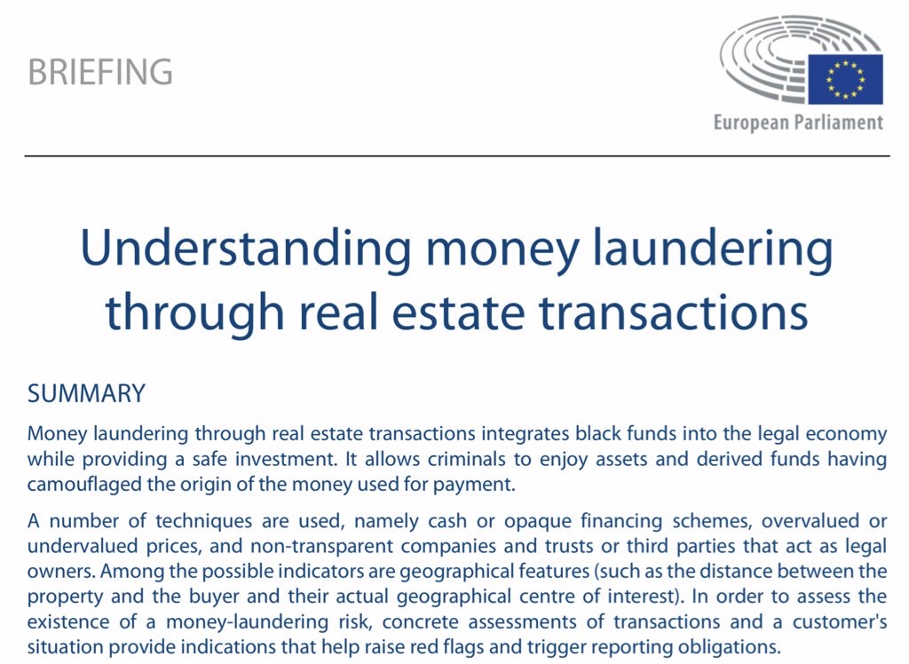 text of image: BRIEFING European Parliament Understanding money laundering through real estate transactions SUMMARY Money laundering through real estate transactions integrates black funds into the legal economy while providing a safe investment. It allows criminals to enjoy assets and derived funds having camouflaged the origin of the money used for payment. A number of techniques are used, namely cash or opaque financing schemes, overvalued or undervalued prices, and non-transparent companies and trusts or third parties that act as legal owners. Among the possible indicators are geographical features (such as the distance between the property and the buyer and their actual geographical centre of interest). In order to assess the existence of a money-laundering risk, concrete assessments of transactions and a customer's situation provide indications that help raise red flags and trigger reporting obligations.