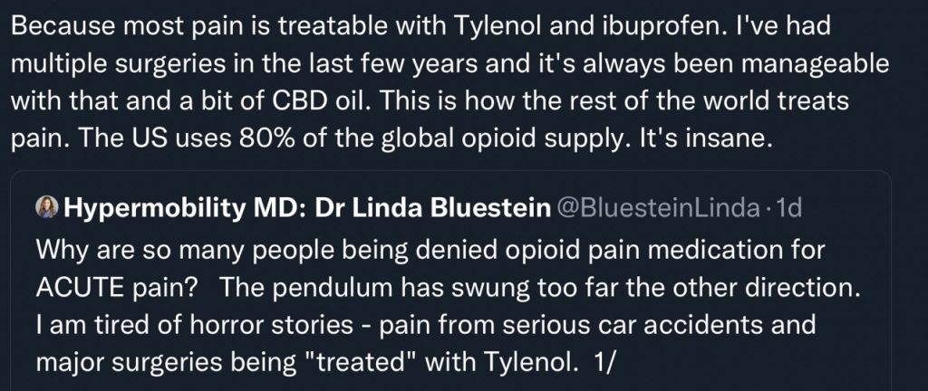 Text:
Because most pain is treatable with Tylenol and ibuprofen. I've had multiple surgeries in the last few years and it's always been manageable with that and a bit of CBD oil. This is how the rest of the world treats pain. The US uses 80% of the global opioid supply. It's insane.
Hypermobility MD: Dr Linda Bluestein @BluesteinLinda • 1d
Why are so many people being denied opioid pain medication for
ACUTE pain? The pendulum has swung too far the other direction.
I am tired of horror stories - pain from serious car accidents and major surgeries being "treated" with Tylenol.